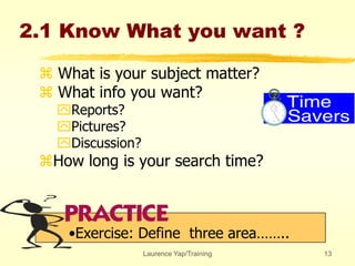 Laurence Yap/Training 13
2.1 Know What you want ?
 What is your subject matter?
 What info you want?
Reports?
Pictures?
Discussion?
How long is your search time?
•Exercise: Define three area……..
 