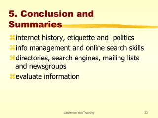 Laurence Yap/Training 33
5. Conclusion and
Summaries
internet history, etiquette and politics
info management and online search skills
directories, search engines, mailing lists
and newsgroups
evaluate information
 
