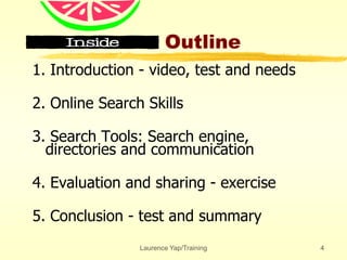 Laurence Yap/Training 4
Outline
1. Introduction - video, test and needs
2. Online Search Skills
3. Search Tools: Search engine,
directories and communication
4. Evaluation and sharing - exercise
5. Conclusion - test and summary
 