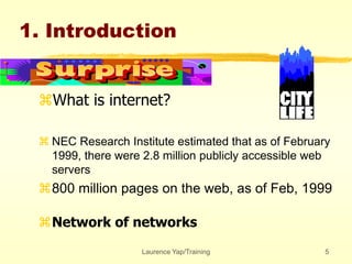 Laurence Yap/Training 5
1. Introduction
What is internet?
 NEC Research Institute estimated that as of February
1999, there were 2.8 million publicly accessible web
servers
800 million pages on the web, as of Feb, 1999
Network of networks
 