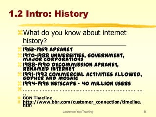Laurence Yap/Training 8
1.2 Intro: History
What do you know about internet
history?
1962-1969 APRANET
1970-1988 Universities, government,
major corporations
1988-1990 Decommission APRANET,
renamed INTERNET
1991-1993 Commercial activities allowed,
Gopher and Mosaic
1994-1996 Netscape - 40 million users
……………………………………………………………………
..
 BBN Timeline
 http://www.bbn.com/customer_connection/timeline.
htm
 