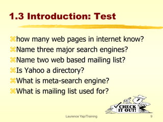 Laurence Yap/Training 9
1.3 Introduction: Test
how many web pages in internet know?
Name three major search engines?
Name two web based mailing list?
Is Yahoo a directory?
What is meta-search engine?
What is mailing list used for?
 