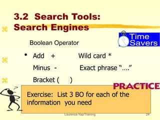 Laurence Yap/Training 24
3.2 Search Tools:
Search Engines
Exercise: List 3 BO for each of the
information you need



•
Boolean Operator
Add + Wild card *
Minus - Exact phrase “….”
Bracket ( )
 
