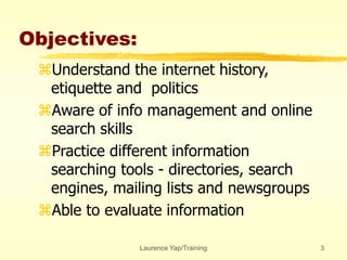 Laurence Yap/Training 3
Objectives:
Understand the internet history,
etiquette and politics
Aware of info management and online
search skills
Practice different information
searching tools - directories, search
engines, mailing lists and newsgroups
Able to evaluate information
 