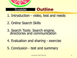 Laurence Yap/Training 4
Outline
1. Introduction - video, test and needs
2. Online Search Skills
3. Search Tools: Search engine,
directories and communication
4. Evaluation and sharing - exercise
5. Conclusion - test and summary
 