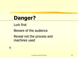 Laurence Yap/Training 43
Danger?
Lurk first
Beware of the audience
Reveal not the process and
machines used
 