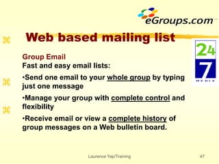 Laurence Yap/Training 47
Web based mailing list



Group Email
Fast and easy email lists:
•Send one email to your whole group by typing
just one message
•Manage your group with complete control and
flexibility
•Receive email or view a complete history of
group messages on a Web bulletin board.
 