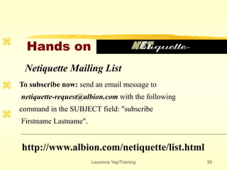 Laurence Yap/Training 50
Hands on



Netiquette Mailing List
To subscribe now: send an email message to
netiquette-request@albion.com with the following
command in the SUBJECT field: "subscribe
Firstname Lastname".
http://www.albion.com/netiquette/list.html
 