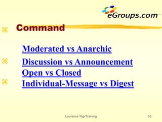 Laurence Yap/Training 53
Command



Moderated vs Anarchic
Discussion vs Announcement
Open vs Closed
Individual-Message vs Digest
 