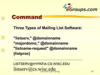 Laurence Yap/Training 54
Command



Three Types of Mailing List Software:
"listserv," @domainname
"majordomo," @domainname
"listname-request" @domainname
(listproc)
LISTSERV@HYPATIA.CS.WISC.EDU
listserv@cs.wisc.edu
 