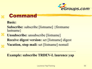 Laurence Yap/Training 55
Command



Basic:
Subscribe: subscribe [listname] {firstname
lastname}
Unsubscribe: unsubscribe [listname]
Receive digest version: set [listname] digest
Vacation, stop mail: set [listname] nomail
Example: subscribe TRDEV-L laurence yap
 