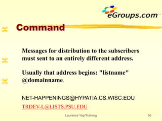 Laurence Yap/Training 56
Command



Messages for distribution to the subscribers
must sent to an entirely different address.
Usually that address begins: "listname"
@domainname.
NET-HAPPENINGS@HYPATIA.CS.WISC.EDU
TRDEV-L@LISTS.PSU.EDU
 
