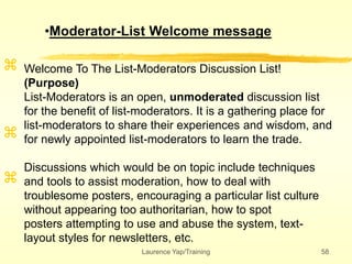 Laurence Yap/Training 58



Welcome To The List-Moderators Discussion List!
(Purpose)
List-Moderators is an open, unmoderated discussion list
for the benefit of list-moderators. It is a gathering place for
list-moderators to share their experiences and wisdom, and
for newly appointed list-moderators to learn the trade.
Discussions which would be on topic include techniques
and tools to assist moderation, how to deal with
troublesome posters, encouraging a particular list culture
without appearing too authoritarian, how to spot
posters attempting to use and abuse the system, text-
layout styles for newsletters, etc.
•Moderator-List Welcome message
 