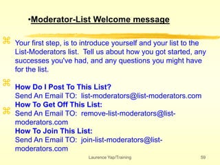 Laurence Yap/Training 59



Your first step, is to introduce yourself and your list to the
List-Moderators list. Tell us about how you got started, any
successes you've had, and any questions you might have
for the list.
How Do I Post To This List?
Send An Email TO: list-moderators@list-moderators.com
How To Get Off This List:
Send An Email TO: remove-list-moderators@list-
moderators.com
How To Join This List:
Send An Email TO: join-list-moderators@list-
moderators.com
•Moderator-List Welcome message
 