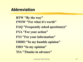 Laurence Yap/Training 61
Abbreviation
BTW "By the way"
FWIW "For what it's worth"
FAQ "Frequently asked question(s)"
FYA "For your action"
FYI "For your information"
IMHO "In my humble opinion"
IMO "In my opinion”
TIA "Thanks in advance"
 