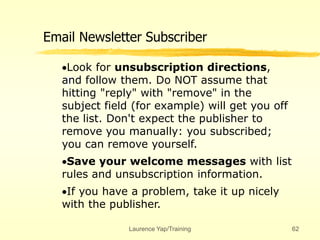 Laurence Yap/Training 62
Email Newsletter Subscriber
Look for unsubscription directions,
and follow them. Do NOT assume that
hitting "reply" with "remove" in the
subject field (for example) will get you off
the list. Don't expect the publisher to
remove you manually: you subscribed;
you can remove yourself.
Save your welcome messages with list
rules and unsubscription information.
If you have a problem, take it up nicely
with the publisher.
 