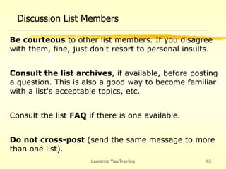 Laurence Yap/Training 63
Discussion List Members
Be courteous to other list members. If you disagree
with them, fine, just don't resort to personal insults.
Consult the list archives, if available, before posting
a question. This is also a good way to become familiar
with a list's acceptable topics, etc.
Consult the list FAQ if there is one available.
Do not cross-post (send the same message to more
than one list).
 