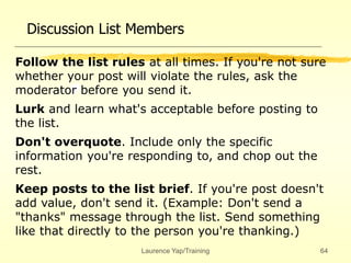 Laurence Yap/Training 64
Discussion List Members
Follow the list rules at all times. If you're not sure
whether your post will violate the rules, ask the
moderator before you send it.
Lurk and learn what's acceptable before posting to
the list.
Don't overquote. Include only the specific
information you're responding to, and chop out the
rest.
Keep posts to the list brief. If you're post doesn't
add value, don't send it. (Example: Don't send a
"thanks" message through the list. Send something
like that directly to the person you're thanking.)
 