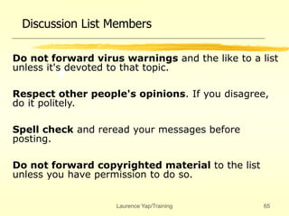 Laurence Yap/Training 65
Discussion List Members
Do not forward virus warnings and the like to a list
unless it's devoted to that topic.
Respect other people's opinions. If you disagree,
do it politely.
Spell check and reread your messages before
posting.
Do not forward copyrighted material to the list
unless you have permission to do so.
 