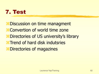 Laurence Yap/Training 82
7. Test
Discussion on time managment
Convertion of world time zone
Directories of US university’s library
Trend of hard disk indutsries
Directories of magazines
 