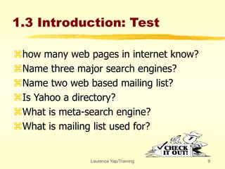 Laurence Yap/Training 9
1.3 Introduction: Test
how many web pages in internet know?
Name three major search engines?
Name two web based mailing list?
Is Yahoo a directory?
What is meta-search engine?
What is mailing list used for?
 