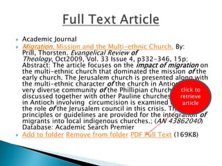 Academic JournalMigration, Mission and the Multi-ethnic Church. By: Prill, Thorsten. Evangelical Review of Theology, Oct2009, Vol. 33 Issue 4, p332-346, 15p; Abstract: The article focuses on the impactofmigration on the multi-ethnic church that dominated the mission of the early church. The Jerusalem church is presented along with the multi-ethnic character of the church in Antioch. The very diverse community of the Phillipian church is discussed together with other Pauline churches. The crisis in Antioch involving  circumcision is examined along with the role of the Jerusalem council in this crisis. The principles or guidelines are provided for the integration of migrants into local indigenous churches.; (AN 43862040) Database: Academic Search PremierAdd to folderRemove from folderPDF Full Text (169KB) Full Text Articleclick to retrieve article