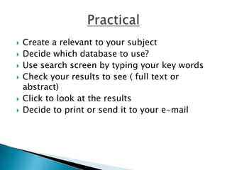 Create a relevant to your subjectDecide which database to use?Use search screen by typing your key wordsCheck your results to see ( full text or abstract)Click to look at the resultsDecide to print or send it to your e-mailPractical