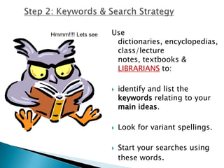 Step 2: Keywords & Search StrategyUse dictionaries, encyclopedias, class/lecture notes, textbooks & LIBRARIANSto:identify and list the keywords relating to your main ideas.Look for variant spellings.Start your searches using these words.Hmmm!!!! Lets see
