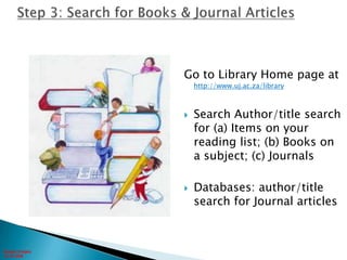 Step 3: Search for Books & Journal ArticlesGo to Library Home page at http://www.uj.ac.za/librarySearch Author/title search for (a) Items on your reading list; (b) Books on a subject; (c) JournalsDatabases: author/title search for Journal articlesGoogle images10-10-2006