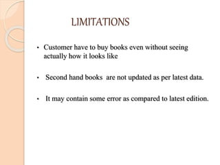 LIMITATIONS
• Customer have to buy books even without seeing
actually how it looks like
• Second hand books are not updated as per latest data.
• It may contain some error as compared to latest edition.
 