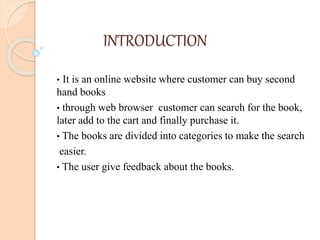 INTRODUCTION
• It is an online website where customer can buy second
hand books
• through web browser customer can search for the book,
later add to the cart and finally purchase it.
• The books are divided into categories to make the search
easier.
• The user give feedback about the books.
 