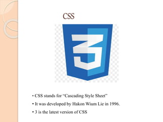 CSS
• CSS stands for “Cascading Style Sheet”
• It was developed by Hakon Wium Lie in 1996.
• 3 is the latest version of CSS
 