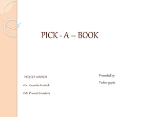 PICK - A – BOOK
PROJECT ADVISOR :
• Er. Anamika Fredrick
• Mr. Praneet Srivastava
Presented by:
Tushar gupta
 