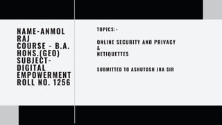 NAME-ANMOL
RAJ
COURSE - B.A.
HONS.(GEO)
SUBJECT-
DIGITAL
EMPOWERMENT
ROLL NO. 1256
ONLINE SECURITY AND PRIVACY
&
NETIQUETTES
SUBMITTED TO ASHUTOSH JHA SIR
TOPICS:-
 