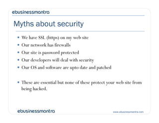 Myths about security
 We have SSL (https) on my web site
 Our network has firewalls
 Our site is password protected
 Our developers will deal with security
www.ebusinessmantra.com
 Our developers will deal with security
 Our OS and software are upto date and patched
 These are essential but none of these protect your web site from
being hacked.
 