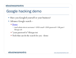 Google hacking demo
 Have you Googled yourself or your business?
 Advance Google search –
 Demo
 inurl:admin intext:username=AND email=AND password= OR pass=
filetype:xls
www.ebusinessmantra.com
filetype:xls
 "your password is" filetype:txt
 Tools that can do the search for you - demo
 