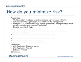 How do you minimize risk?
 Awareness
 All stakeholders must recognize the risks and work towards mitigation
 Culture within the organization, mandate from the management
 Examples – IT (network security), coders (perplexed), management (state of
denial), users (unsafe browsing, cool sites!)
 Develop security strategy
 Secure Coding Practices during SDLC
 Developers need to understand the threats; write secure code; follow
www.ebusinessmantra.com
 Developers need to understand the threats; write secure code; follow
published guidelines
 Resource Intensive: time and $ - training, coding, testing
 QA
 During all stages of application development life cycle
 At regular intervals while in production
 Web Application Scanning, static code analysis
 Monitoring
 Web Application Scanning (demo)
 Web Application Firewall
 Database Firewall
 Compliance
 