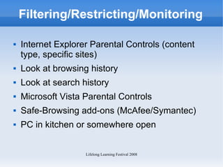 Filtering/Restricting/Monitoring Internet Explorer Parental Controls (content type, specific sites) Look at browsing history Look at search history Microsoft Vista Parental Controls Safe-Browsing add-ons (McAfee/Symantec) PC in kitchen or somewhere open 