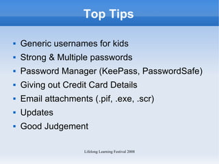 Top Tips Generic usernames for kids Strong & Multiple passwords Password Manager (KeePass, PasswordSafe) Giving out Credit Card Details Email attachments (.pif, .exe, .scr) Updates Good Judgement 