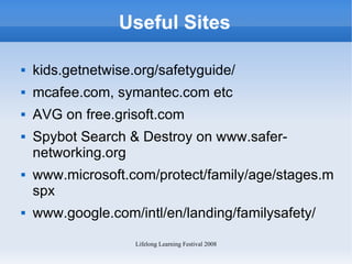 Useful Sites kids.getnetwise.org/safetyguide/ mcafee.com, symantec.com etc AVG on free.grisoft.com Spybot Search & Destroy on www.safer-networking.org www.microsoft.com/protect/family/age/stages.mspx www.google.com/intl/en/landing/familysafety/ 