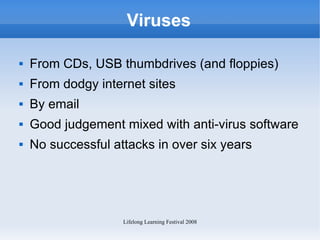 Viruses From CDs, USB thumbdrives (and floppies) From dodgy internet sites By email Good judgement mixed with anti-virus software No successful attacks in over six years  