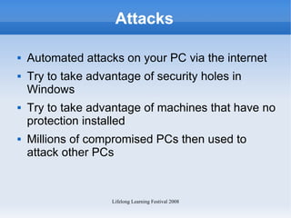 Attacks Automated attacks on your PC via the internet Try to take advantage of security holes in Windows Try to take advantage of machines that have no protection installed Millions of compromised PCs then used to attack other PCs 