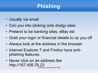 Phishing Usually via email Con you into clicking onto dodgy sites Pretend to be banking sites, eBay etc Grab your login or financial details to rip you off Always look at the address in the browser Internet Explorer 7 and Firefox have anti-phishing features Never click on an address like http://167.456.76.23 