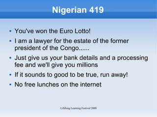 Nigerian 419 You've won the Euro Lotto! I am a lawyer for the estate of the former president of the Congo...... Just give us your bank details and a processing fee and we'll give you millions If it sounds to good to be true, run away! No free lunches on the internet  