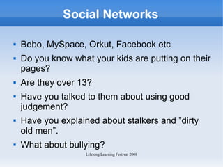 Social Networks Bebo, MySpace, Orkut, Facebook etc Do you know what your kids are putting on their pages? Are they over 13? Have you talked to them about using good judgement? Have you explained about stalkers and ”dirty old men”.  What about bullying? 