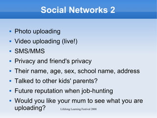 Social Networks 2 Photo uploading Video uploading (live!) SMS/MMS Privacy and friend's privacy Their name, age, sex, school name, address Talked to other kids' parents? Future reputation when job-hunting Would you like your mum to see what you are uploading? 