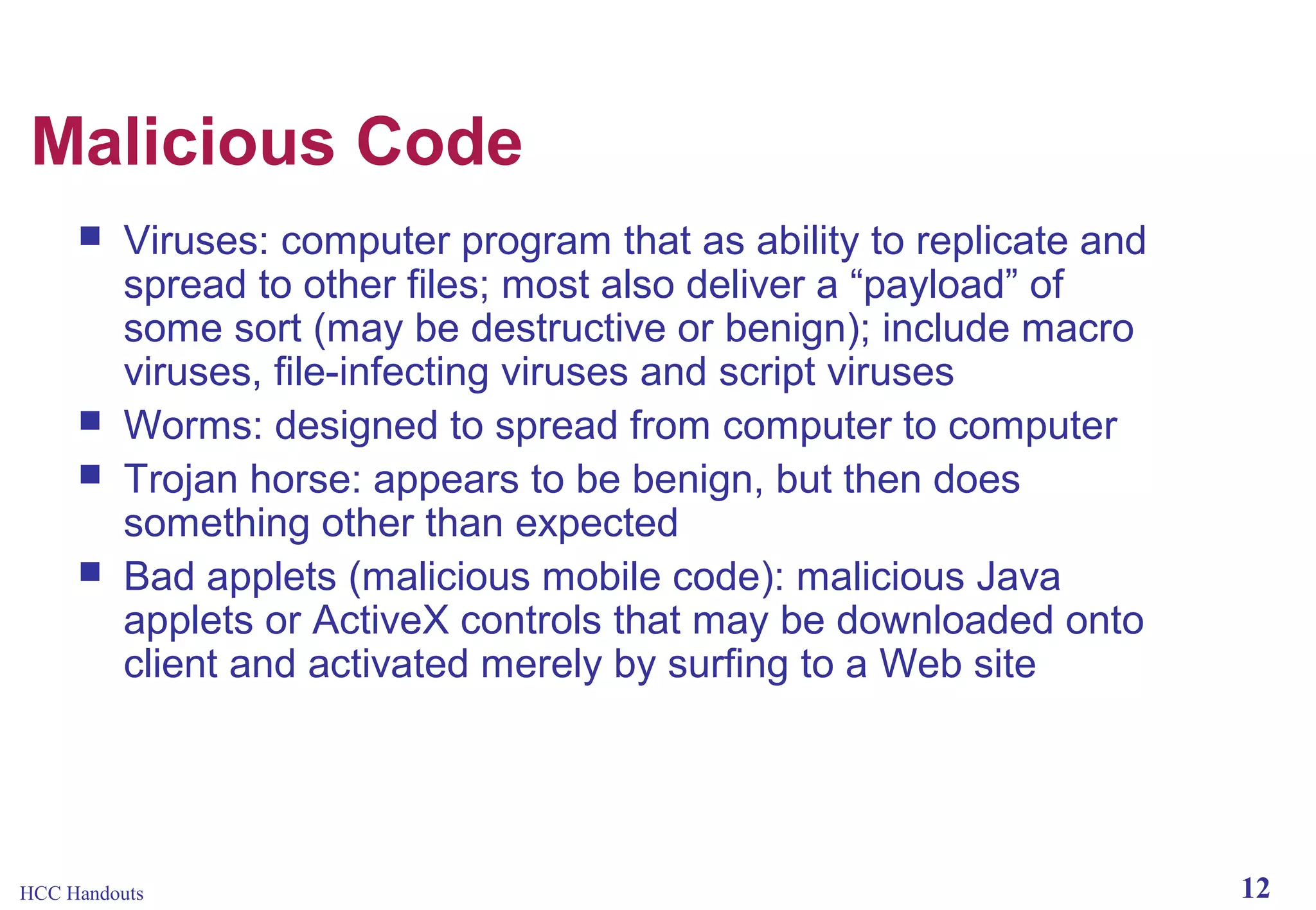 Malicious Code






Viruses: computer program that as ability to replicate and
spread to other files; most also deliver a “payload” of
some sort (may be destructive or benign); include macro
viruses, file-infecting viruses and script viruses
Worms: designed to spread from computer to computer
Trojan horse: appears to be benign, but then does
something other than expected
Bad applets (malicious mobile code): malicious Java
applets or ActiveX controls that may be downloaded onto
client and activated merely by surfing to a Web site

HCC Handouts

12

 