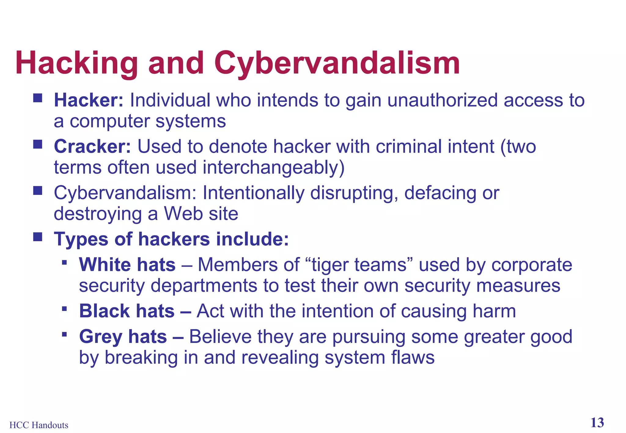 Hacking and Cybervandalism





Hacker: Individual who intends to gain unauthorized access to
a computer systems
Cracker: Used to denote hacker with criminal intent (two
terms often used interchangeably)
Cybervandalism: Intentionally disrupting, defacing or
destroying a Web site
Types of hackers include:
 White hats – Members of “tiger teams” used by corporate
security departments to test their own security measures
 Black hats – Act with the intention of causing harm
 Grey hats – Believe they are pursuing some greater good
by breaking in and revealing system flaws

HCC Handouts

13

 