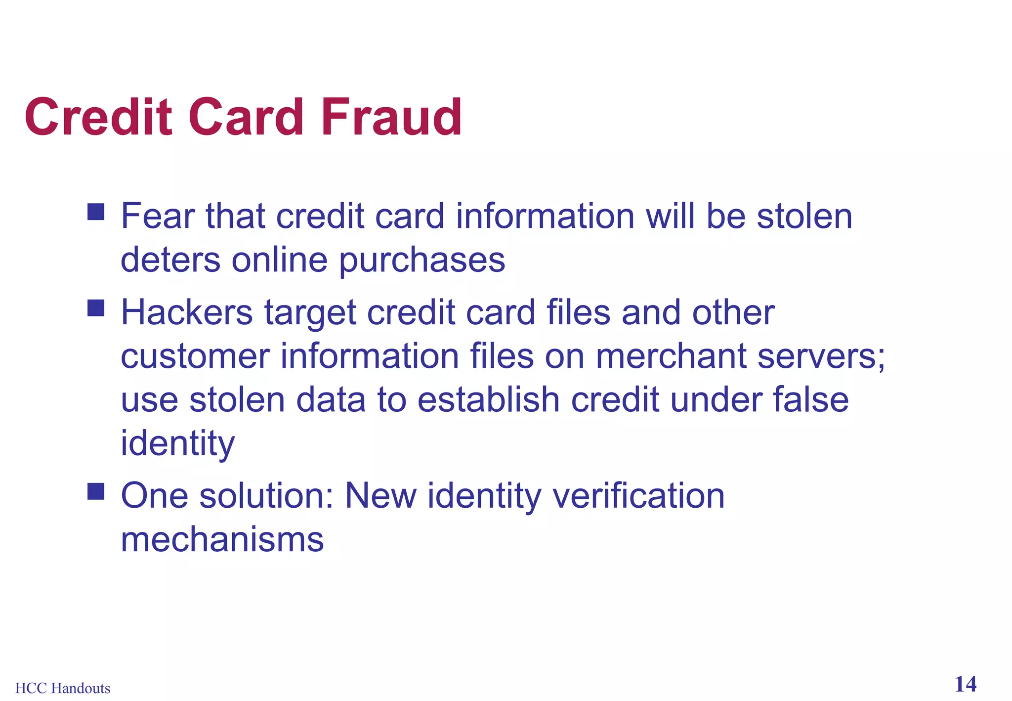 Credit Card Fraud





HCC Handouts

Fear that credit card information will be stolen
deters online purchases
Hackers target credit card files and other
customer information files on merchant servers;
use stolen data to establish credit under false
identity
One solution: New identity verification
mechanisms

14

 