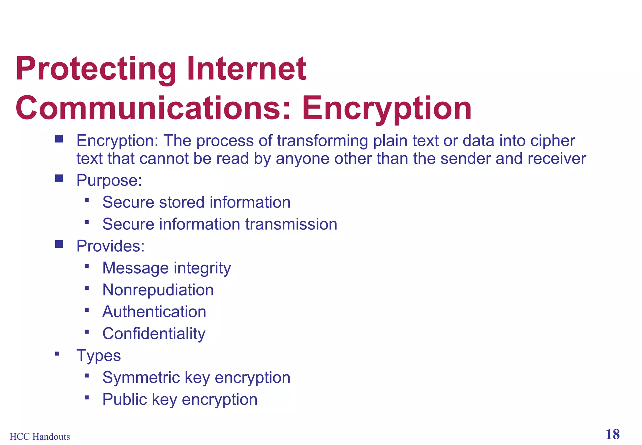 Protecting Internet
Communications: Encryption







HCC Handouts

Encryption: The process of transforming plain text or data into cipher
text that cannot be read by anyone other than the sender and receiver
Purpose:
 Secure stored information
 Secure information transmission
Provides:
 Message integrity
 Nonrepudiation
 Authentication
 Confidentiality
Types
 Symmetric key encryption
 Public key encryption
18

 